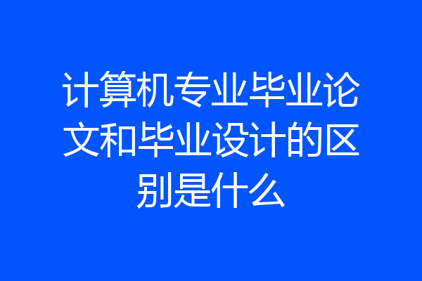 计算机专业毕业论文和毕业设计的区别是什么