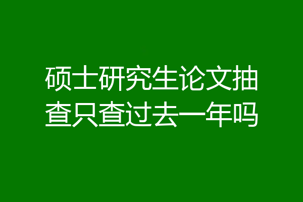 硕士研究生论文抽查只查过去一年吗