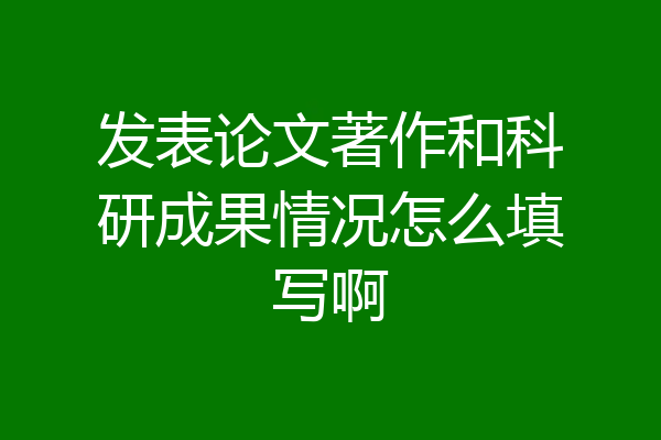 发表论文著作和科研成果情况怎么填写啊