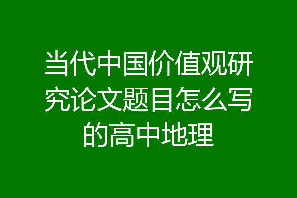 当代中国价值观研究论文题目怎么写的高中地理