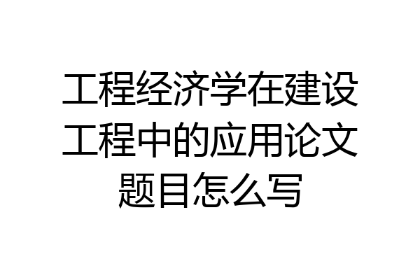 工程经济学在建设工程中的应用论文题目怎么写