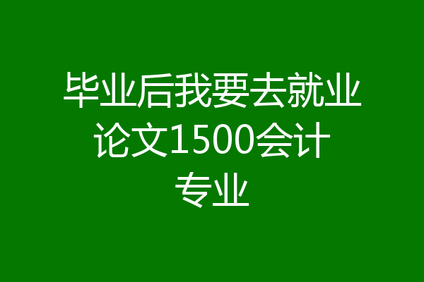毕业后我要去就业论文1500会计专业