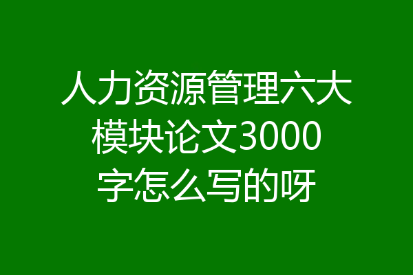 人力资源管理六大模块论文3000字怎么写的呀