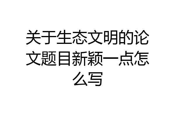 关于生态文明的论文题目新颖一点怎么写