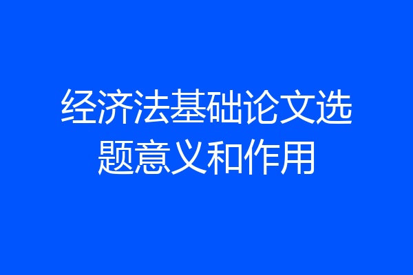 经济法基础论文选题意义和作用
