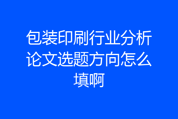 包装印刷行业分析论文选题方向怎么填啊