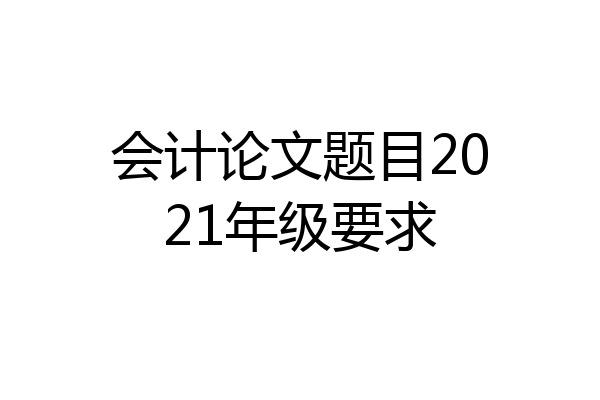 会计论文题目2021年级要求