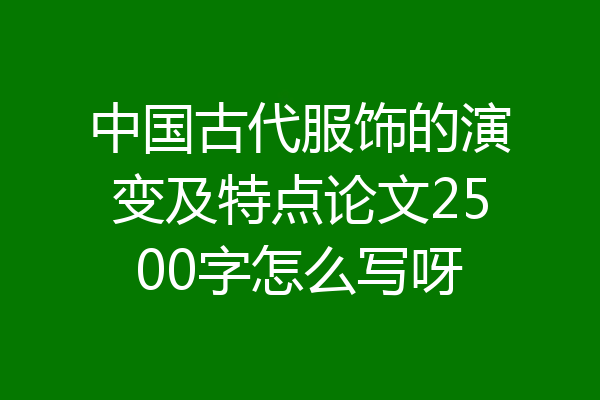 中国古代服饰的演变及特点论文2500字怎么写呀