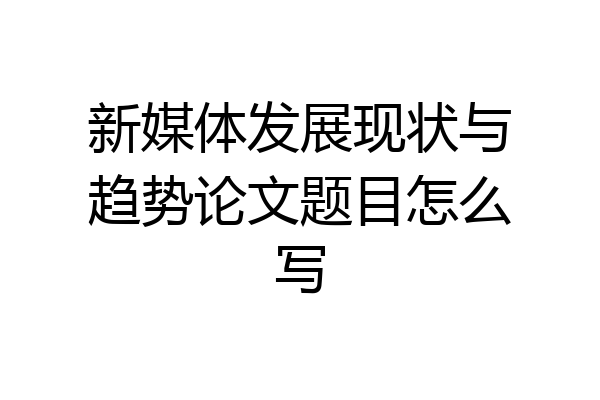 新媒体发展现状与趋势论文题目怎么写