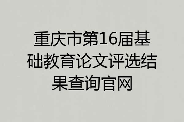 重庆市第16届基础教育论文评选结果查询官网