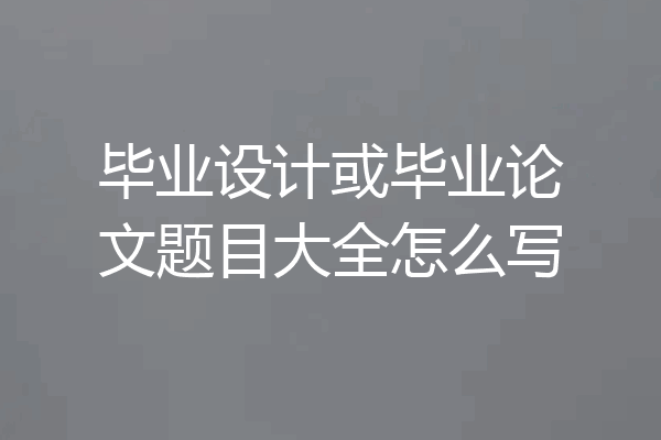 毕业设计或毕业论文题目大全怎么写