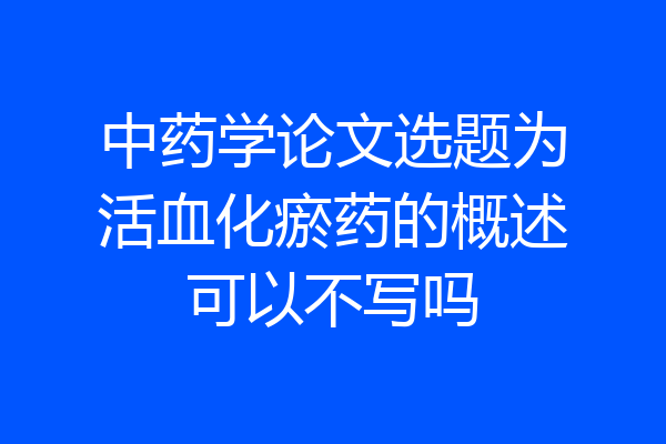 中药学论文选题为活血化瘀药的概述可以不写吗
