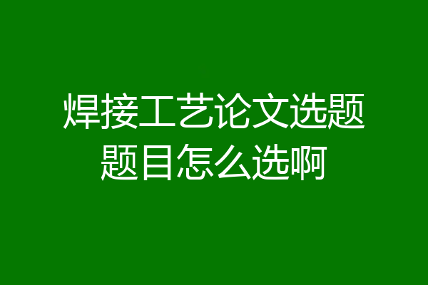 焊接工艺论文选题题目怎么选啊
