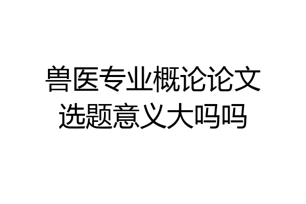 兽医专业概论论文选题意义大吗吗