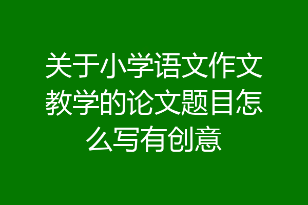 关于小学语文作文教学的论文题目怎么写有创意