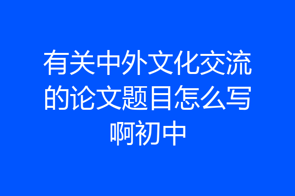 有关中外文化交流的论文题目怎么写啊初中