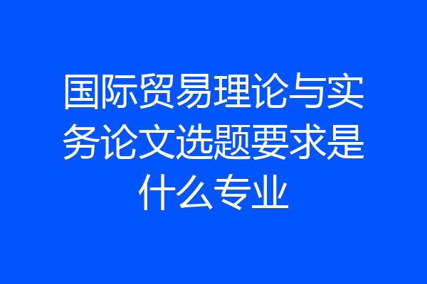 国际贸易理论与实务论文选题要求是什么专业
