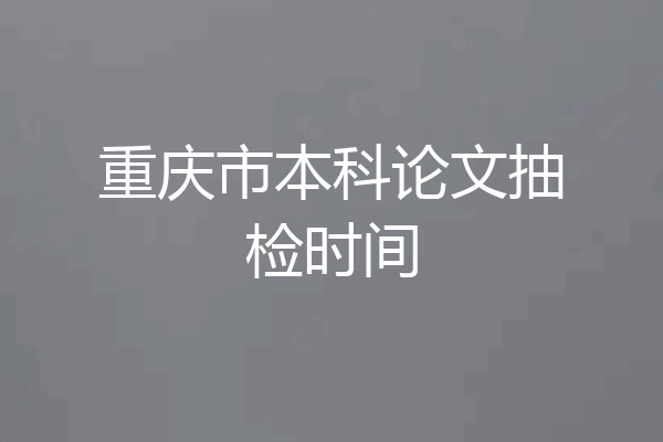 重庆市本科论文抽检时间