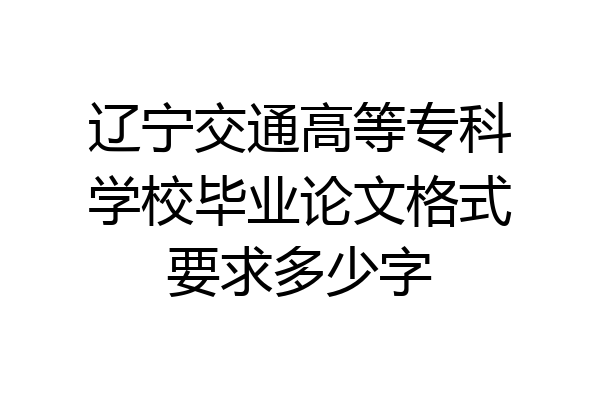 辽宁交通高等专科学校毕业论文格式要求多少字