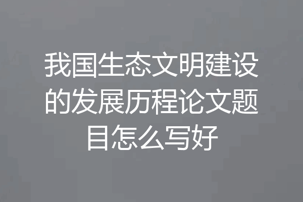 我国生态文明建设的发展历程论文题目怎么写好