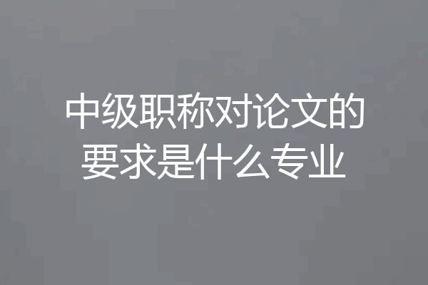 中级职称对论文的要求是什么专业