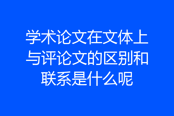 学术论文在文体上与评论文的区别和联系是什么呢