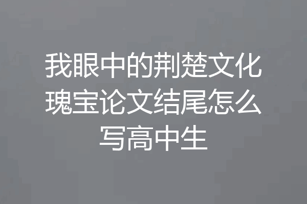 我眼中的荆楚文化瑰宝论文结尾怎么写高中生