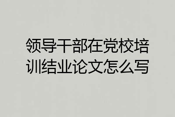 领导干部在党校培训结业论文怎么写