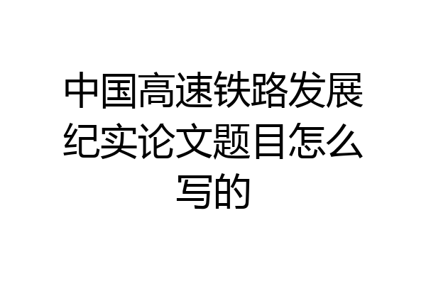 中国高速铁路发展纪实论文题目怎么写的
