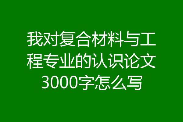 我对复合材料与工程专业的认识论文3000字怎么写