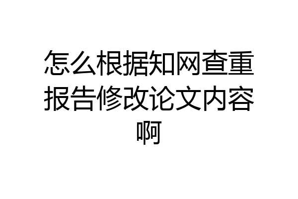 怎么根据知网查重报告修改论文内容啊