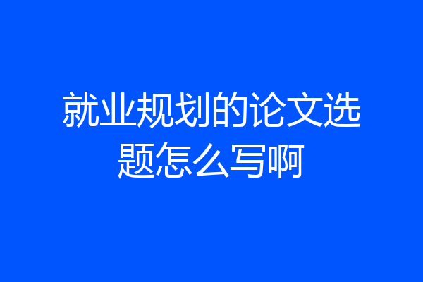就业规划的论文选题怎么写啊