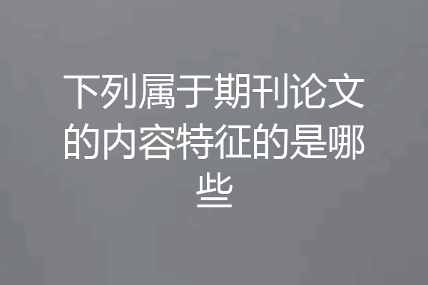 下列属于期刊论文的内容特征的是哪些