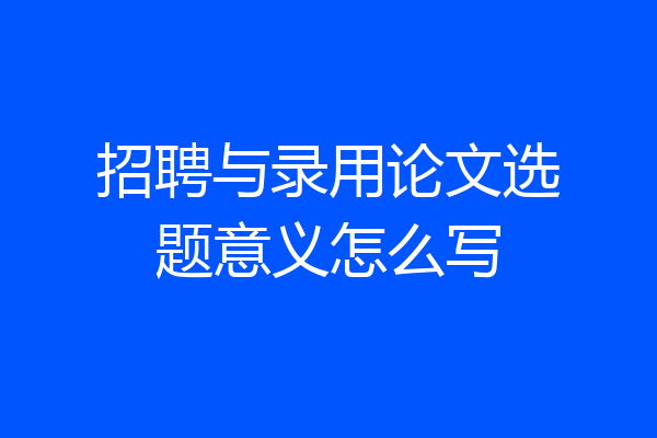 招聘与录用论文选题意义怎么写