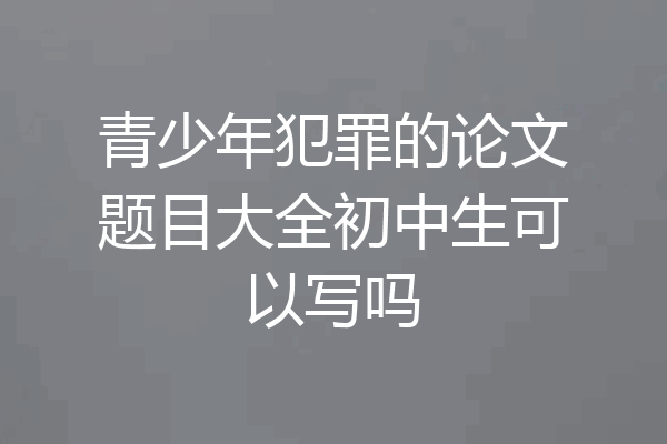 青少年犯罪的论文题目大全初中生可以写吗