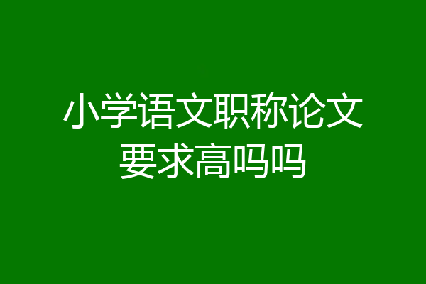 小学语文职称论文要求高吗吗