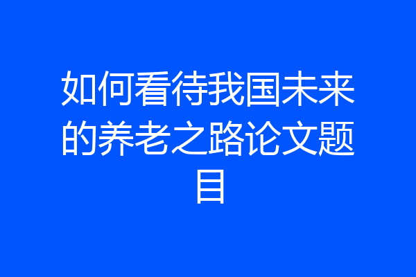 如何看待我国未来的养老之路论文题目