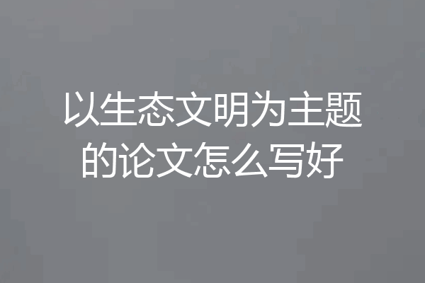 以生态文明为主题的论文怎么写好