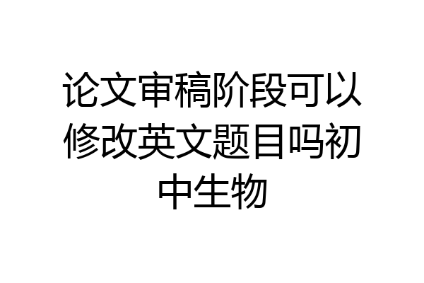 论文审稿阶段可以修改英文题目吗初中生物