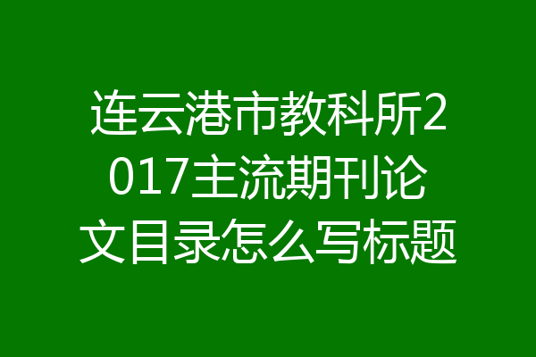 连云港市教科所2017主流期刊论文目录怎么写标题
