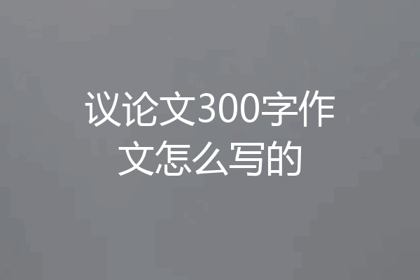 议论文300字作文怎么写的