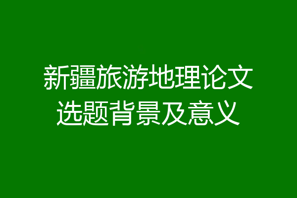 新疆旅游地理论文选题背景及意义