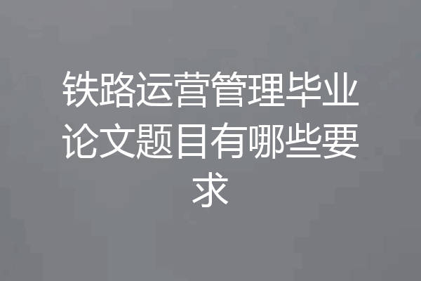 铁路运营管理毕业论文题目有哪些要求