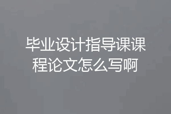 毕业设计指导课课程论文怎么写啊
