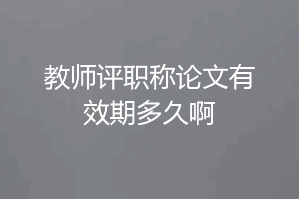 教师评职称论文有效期多久啊