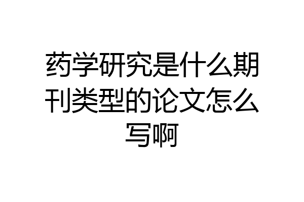 药学研究是什么期刊类型的论文怎么写啊