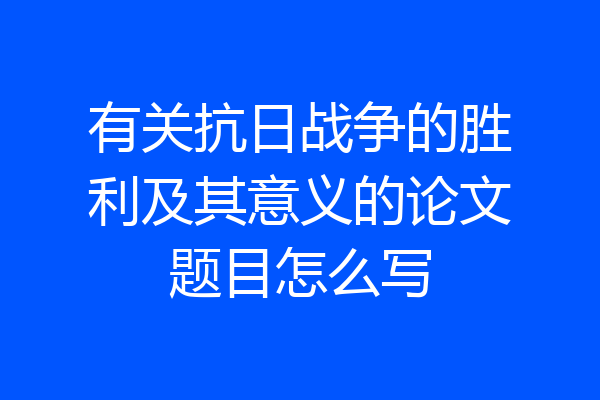 有关抗日战争的胜利及其意义的论文题目怎么写