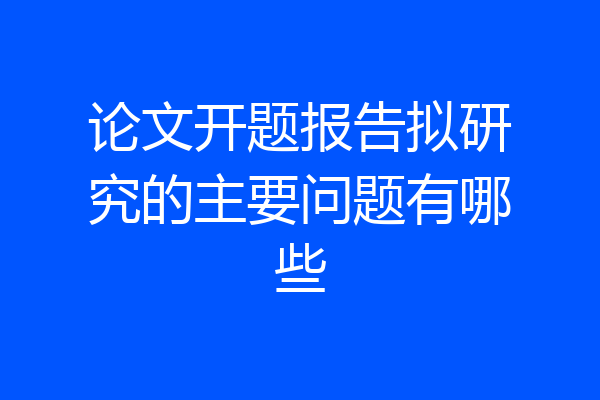 论文开题报告拟研究的主要问题有哪些