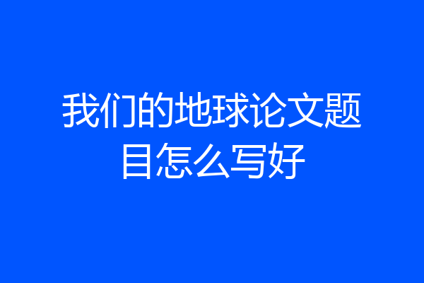 我们的地球论文题目怎么写好