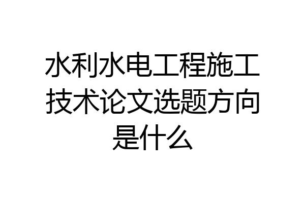 水利水电工程施工技术论文选题方向是什么
